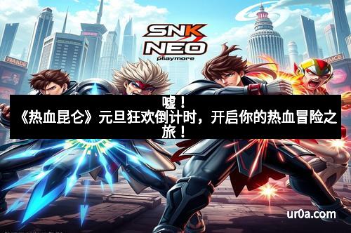嘘！《热血昆仑》元旦狂欢倒计时，开启你的热血冒险之旅！